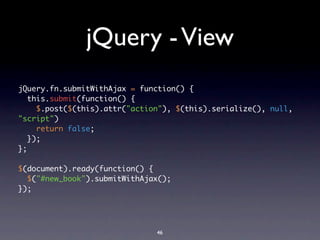 jQuery - View
jQuery.fn.submitWithAjax = function() {
   this.submit(function() {
     $.post($(this).attr("action"), $(this).serialize(), null,
"script")
     return false;
   });
};

$(document).ready(function() {
  $("#new_book").submitWithAjax();
});




                               46
 