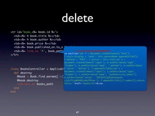 delete
<tr id="book_<%= book.id %>">
  <td><%= h book.title %></td>
  <td><%= h book.author %></td>
  <td><%= book.price %></td>
  <td><%= book.published_on.to_s %></td>
  <td><%= link_to 'X', book_path(book), :method => :delete %></td>
</tr>




class BooksController < ApplicationController
  def destroy
    @book = Book.find params[:id]
    @book.destroy
    redirect_to books_path
  end
end




                                        47
 