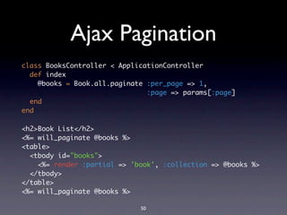 Ajax Pagination
class BooksController < ApplicationController
  def index
    @books = Book.all.paginate :per_page => 1,
                               :page => params[:page]
  end
end

<h2>Book List</h2>
<%= will_paginate @books %>
<table>
  <tbody id="books">
    <%= render :partial => 'book', :collection => @books %>
  </tbody>
</table>
<%= will_paginate @books %>

                             50
 
