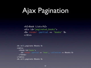 Ajax Pagination
       <h2>Book List</h2>
       <div id="paginated_books">
       <%= render :partial => 'books' %>
       </div>



<%= will_paginate @books %>
<table>
  <tbody id="books">
    <%= render :partial => 'book', :collection => @books %>
  </tbody>
</table>
<%= will_paginate @books %>



                             51
 