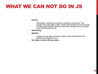 WHAT WE CAN NOT DO IN JS
- File I/O
- Using Ajax, JavaScript can send a request to the server. This
request can read a file in XML or plain text format but it cannot write
to a file unless the file called on the server actually runs as a script
to do the file write for you.
- Networking
- DB APIs
- unless you use Ajax and have a server side script perform the
database accesses for you.
- So, Node or other JSs has come.
5
 