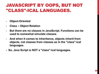 JAVASCRIPT BY OOPS, BUT NOT
"CLASS"-ICAL LANGUAGES.
- Object-Oriented
- Class – Object Relation
- But there are no classes in JavaScript. Functions can be
used to somewhat simulate classes.
- And when it comes to inheritance, objects inherit from
objects, not classes from classes as in the "class"-ical
languages.
- So, Java Script is NOT a "class"-ical languages.
9
 