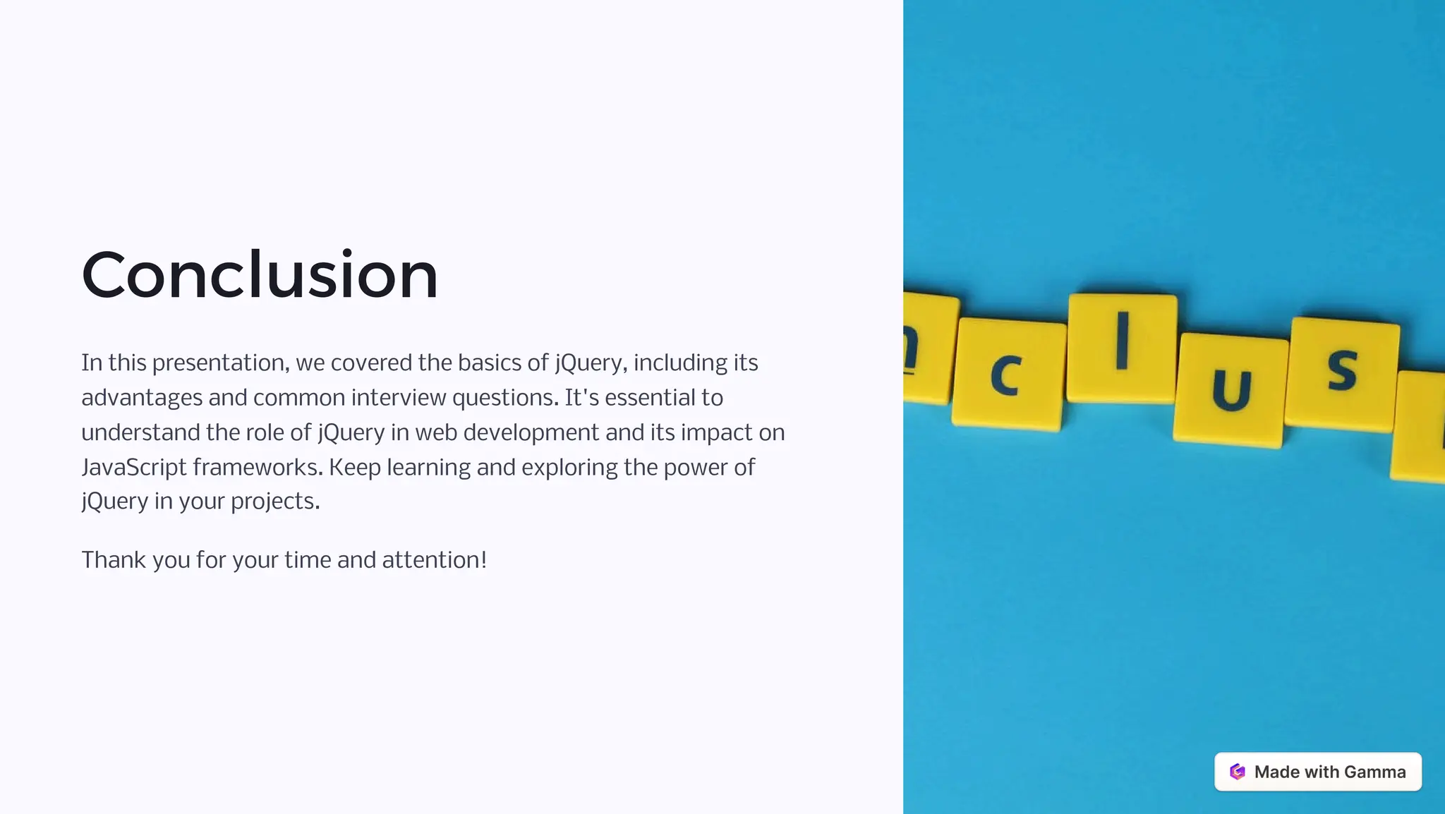 Conclusion
In this presentation, we covered the basics of jQuery, including its
advantages and common interview questions. It's essential to
understand the role of jQuery in web development and its impact on
JavaScript frameworks. Keep learning and exploring the power of
jQuery in your projects.
Thank you for your time and attention!
 
