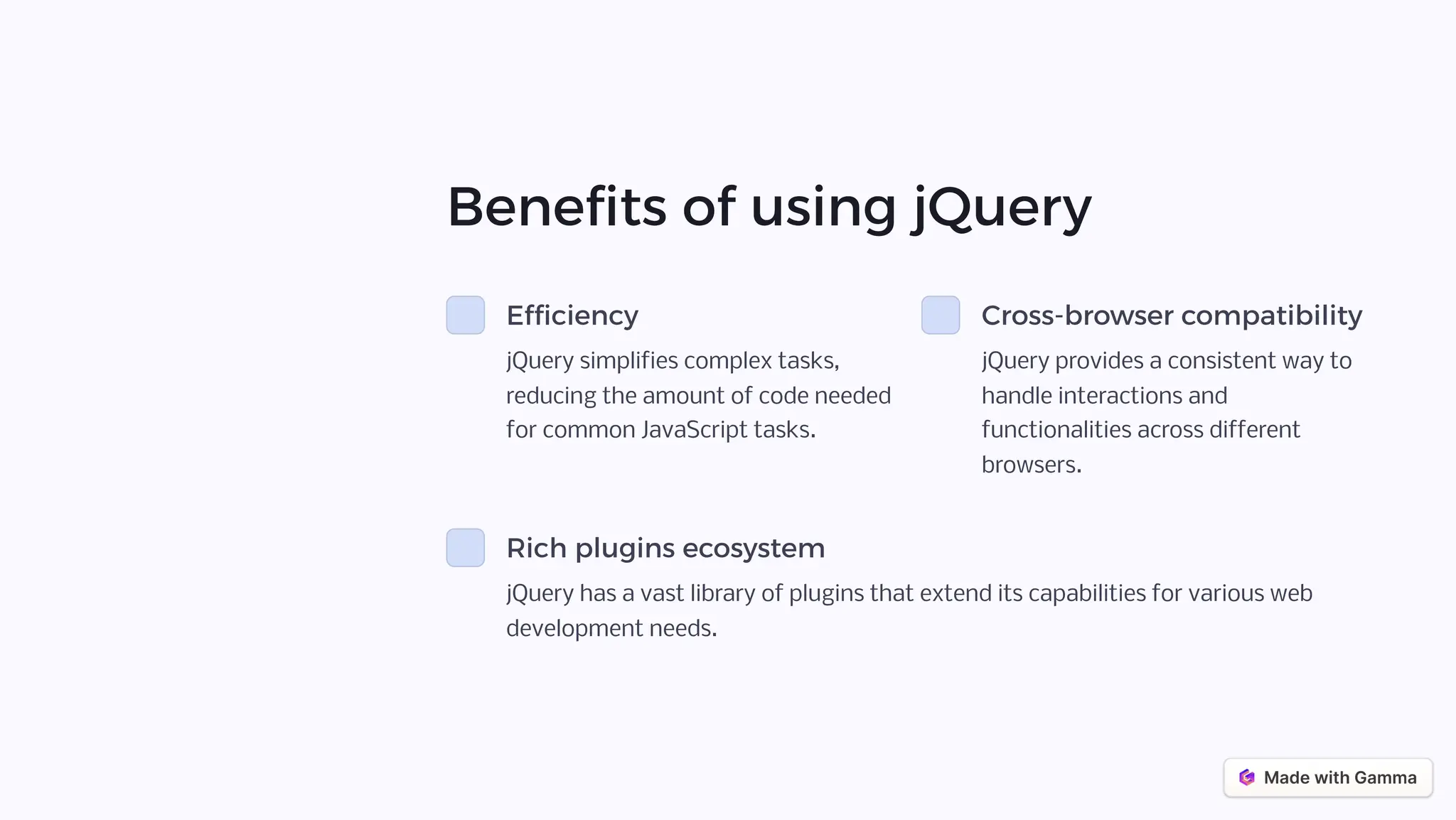 Benefits of using jQuery
Efficiency
jQuery simplifies complex tasks,
reducing the amount of code needed
for common JavaScript tasks.
Cross-browser compatibility
jQuery provides a consistent way to
handle interactions and
functionalities across different
browsers.
Rich plugins ecosystem
jQuery has a vast library of plugins that extend its capabilities for various web
development needs.
 