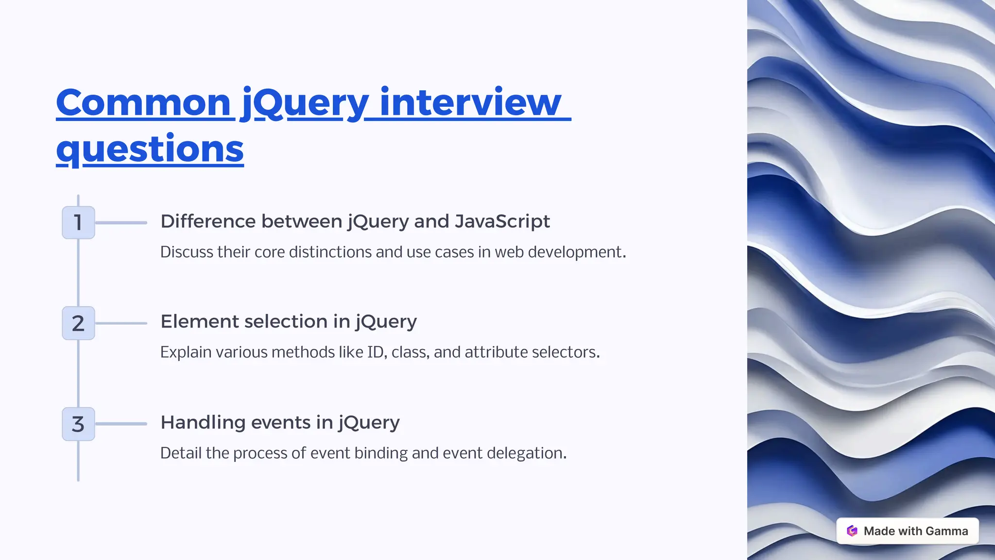 Common jQuery interview
questions
1 Difference between jQuery and JavaScript
Discuss their core distinctions and use cases in web development.
2 Element selection in jQuery
Explain various methods like ID, class, and attribute selectors.
3 Handling events in jQuery
Detail the process of event binding and event delegation.
 
