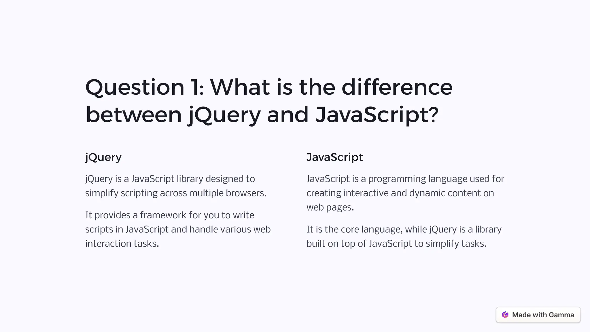 Question 1: What is the difference
between jQuery and JavaScript?
jQuery
jQuery is a JavaScript library designed to
simplify scripting across multiple browsers.
It provides a framework for you to write
scripts in JavaScript and handle various web
interaction tasks.
JavaScript
JavaScript is a programming language used for
creating interactive and dynamic content on
web pages.
It is the core language, while jQuery is a library
built on top of JavaScript to simplify tasks.
 