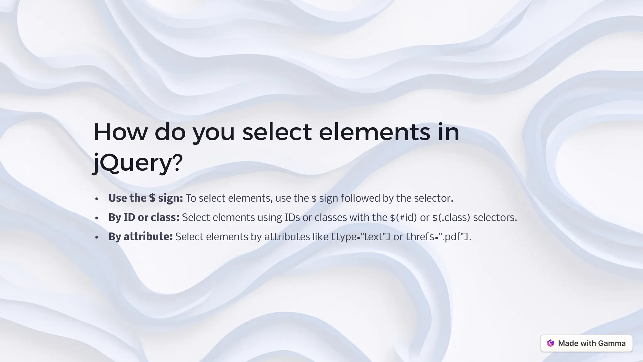How do you select elements in
jQuery?
Use the $ sign: To select elements, use the $ sign followed by the selector.
By ID or class: Select elements using IDs or classes with the $(#id) or $(.class) selectors.
By attribute: Select elements by attributes like [type="text"] or [href$=".pdf"].
 