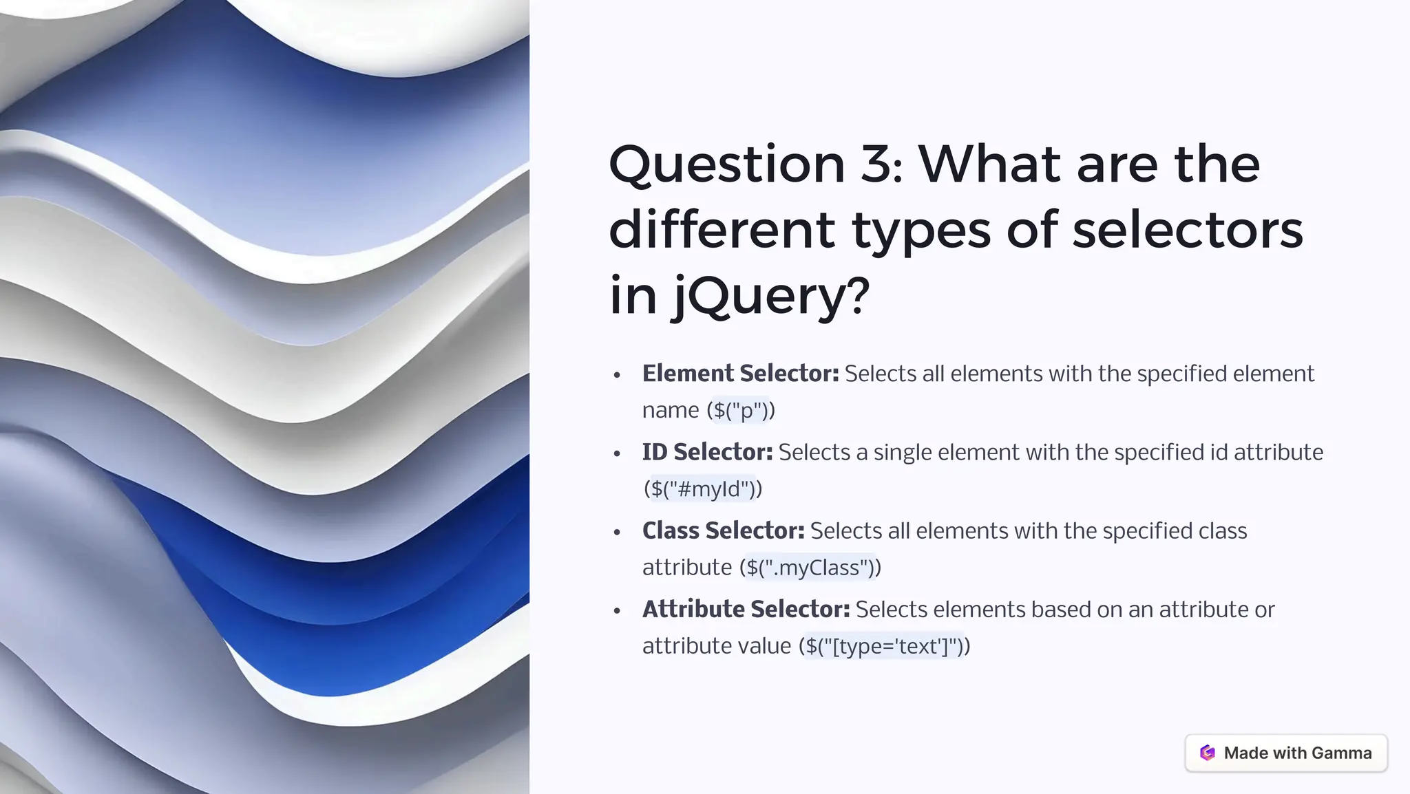 Question 3: What are the
different types of selectors
in jQuery?
Element Selector: Selects all elements with the specified element
name ($("p"))
ID Selector: Selects a single element with the specified id attribute
($("#myId"))
Class Selector: Selects all elements with the specified class
attribute ($(".myClass"))
Attribute Selector: Selects elements based on an attribute or
attribute value ($("[type='text']"))
 