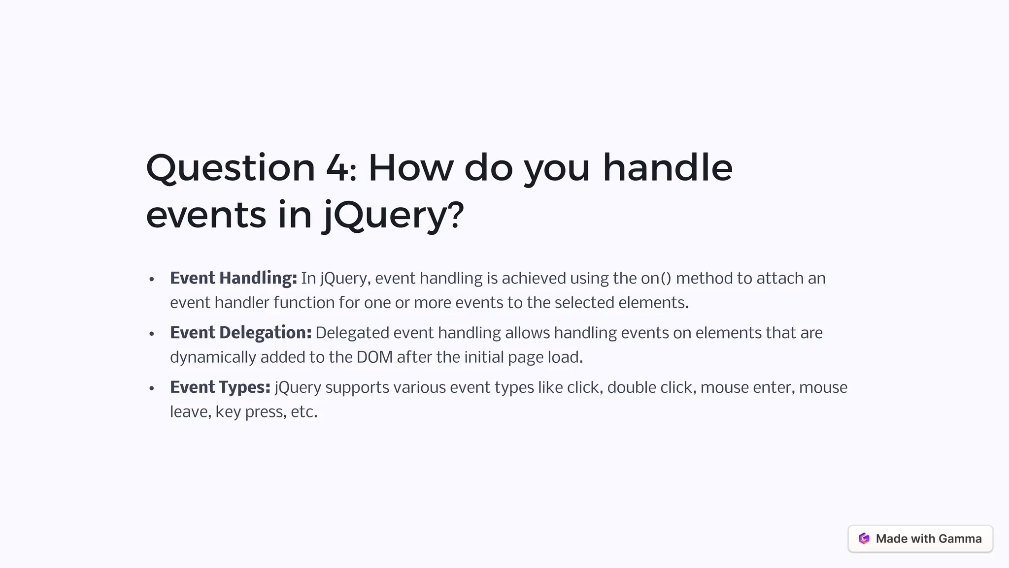 Question 4: How do you handle
events in jQuery?
Event Handling: In jQuery, event handling is achieved using the on() method to attach an
event handler function for one or more events to the selected elements.
Event Delegation: Delegated event handling allows handling events on elements that are
dynamically added to the DOM after the initial page load.
Event Types: jQuery supports various event types like click, double click, mouse enter, mouse
leave, key press, etc.
 
