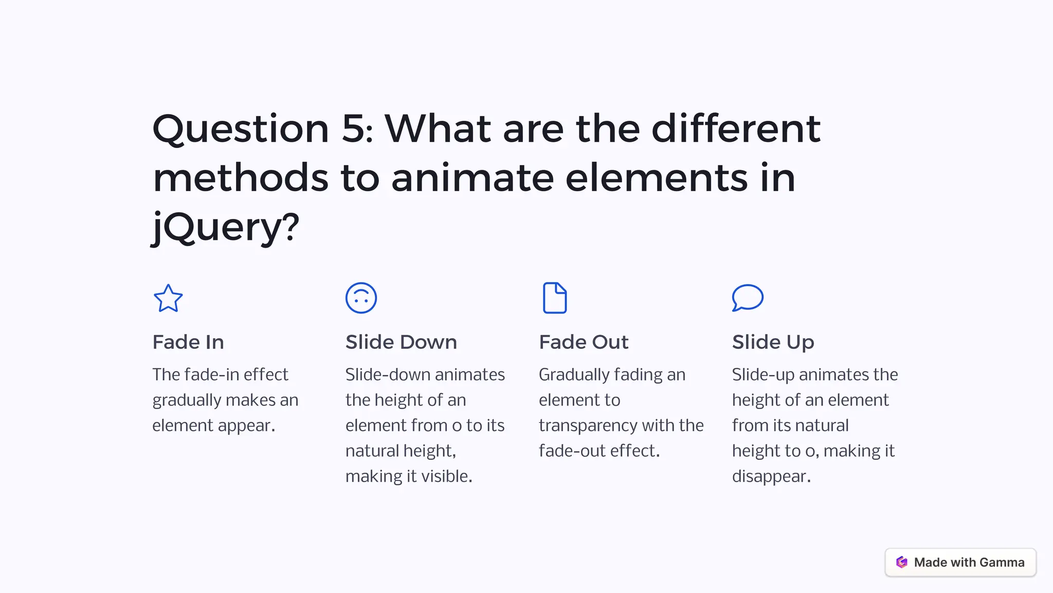 Question 5: What are the different
methods to animate elements in
jQuery?
Fade In
The fade-in effect
gradually makes an
element appear.
Slide Down
Slide-down animates
the height of an
element from 0 to its
natural height,
making it visible.
Fade Out
Gradually fading an
element to
transparency with the
fade-out effect.
Slide Up
Slide-up animates the
height of an element
from its natural
height to 0, making it
disappear.
 