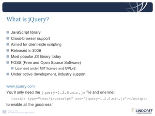 What is jQuery? JavaScript library Cross-browser support Aimed for client-side scripting Released in 2006 Most popular JS library today FOSS (Free and Open Source Software) Licensed under MIT license and GPLv2 Under active development, industry support www.jquery.com You’ll only need the  jquery-1.2.6.min.js  file and one line:  <script type="text/javascript" src="jquery-1.2.6.min.js“></script>   to enable all the goodness! 
