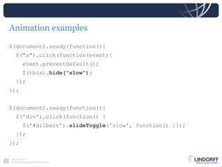 Animation examples $(document).ready(function(){ $("a").click(function(event){ event.preventDefault(); $(this). hide("slow"); }); }); $(document).ready(function(){ $('div').click(function() { $('#dilbert'). slideToggle ('slow', function() {}); }); }); 