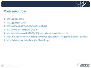 Web resources http://jquery.com/ http://jqueryui.com/ http://www.w3schools.com/js/default.asp http://www.learningjquery.com/ http://woorkup.com/2011/05/12/jquery-visual-cheat-sheet-1-6/ http://net.tutsplus.com/tutorials/javascript-ajax/simple-draggable-element-persistence-with-jquery/ https://developer.mozilla.org/en/JavaScript 