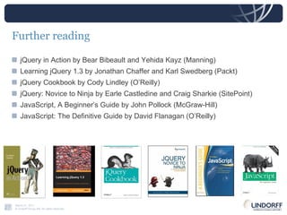 Further reading jQuery in Action by Bear Bibeault and Yehida Kayz (Manning) Learning jQuery 1.3 by Jonathan Chaffer and Karl Swedberg (Packt) jQuery Cookbook by Cody Lindley (O’Reilly) jQuery: Novice to Ninja by Earle Castledine and Craig Sharkie (SitePoint) JavaScript, A Beginner’s Guide by John Pollock (McGraw-Hill) JavaScript: The Definitive Guide by David Flanagan (O’Reilly) 