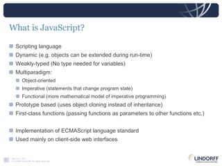 What is JavaScript? Scripting language  Dynamic (e.g. objects can be extended during run-time) Weakly-typed (No type needed for variables) Multiparadigm:  Object-oriented Imperative (statements that change program state) Functional (more mathematical model of imperative programming) Prototype based (uses object cloning instead of inheritance) First-class functions (passing functions as parameters to other functions etc.) Implementation of ECMAScript language standard Used mainly on client-side web interfaces 