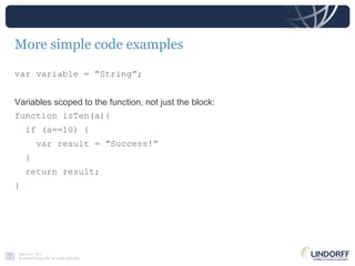 More simple code examples var variable = ”String”;  Variables scoped to the function, not just the block: function isTen(a){ if (a==10) { var result = ”Success!” } return result; } 