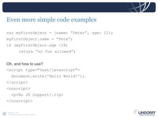 Even more simple code examples var myFirstObject = {name: ”Peter”, age: 12}; myFirstObject.name = ”Pete”; if (myFirstObject.age <18) return ”no fun allowed”; Oh, and how to use? <script type="text/javascript"> document.write('Hello World!'); </script> <noscript> <p>No JS Support!.</p> </noscript> 