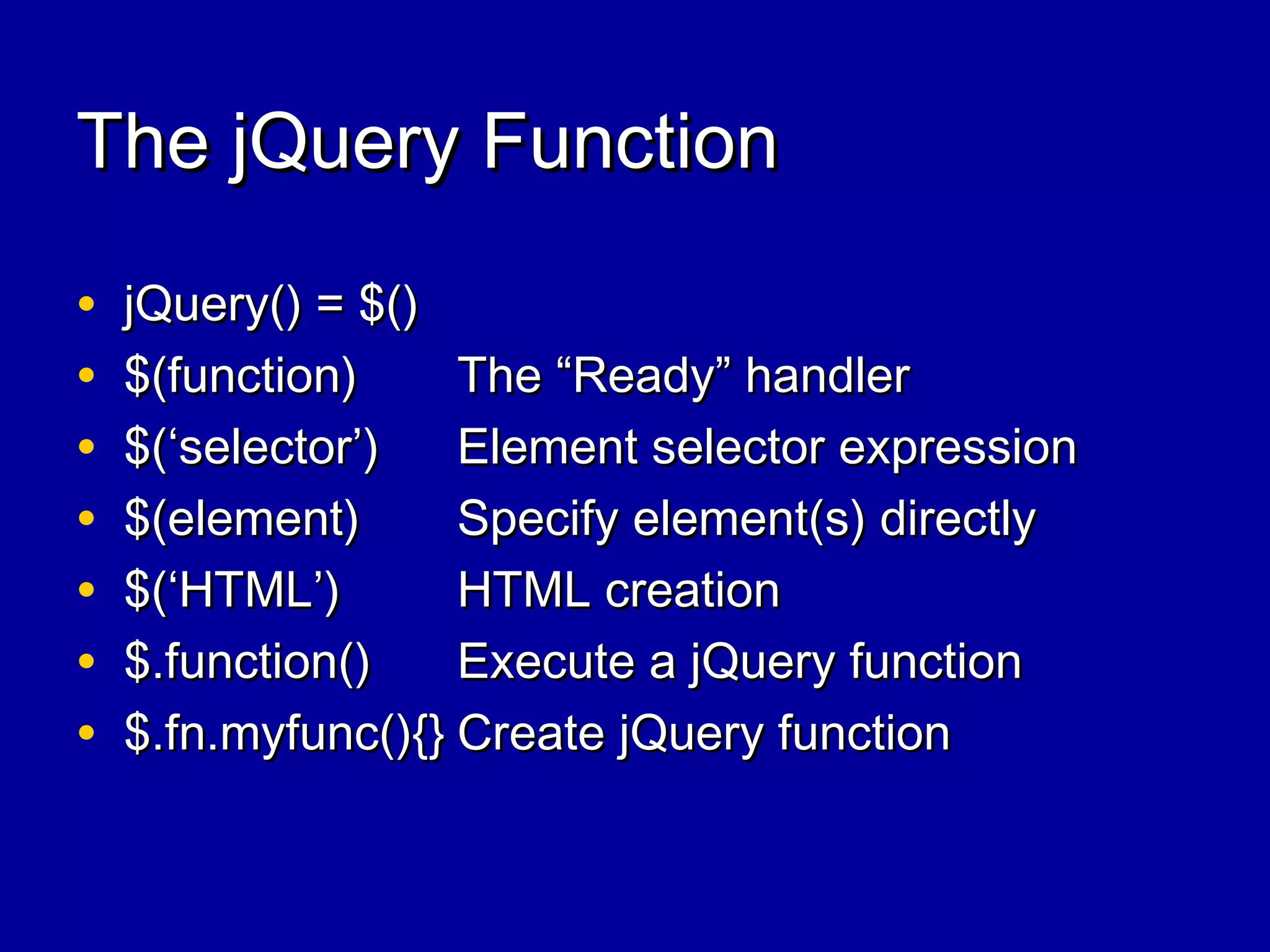 The jQuery FunctionThe jQuery Function
• jQuery() = $()jQuery() = $()
• $(function)$(function) The “Ready” handlerThe “Ready” handler
• $(‘selector’)$(‘selector’) Element selector expressionElement selector expression
• $(element)$(element) Specify element(s) directlySpecify element(s) directly
• $(‘HTML’)$(‘HTML’) HTML creationHTML creation
• $.function()$.function() Execute a jQuery functionExecute a jQuery function
• $.fn.myfunc(){}$.fn.myfunc(){} Create jQuery functionCreate jQuery function
 