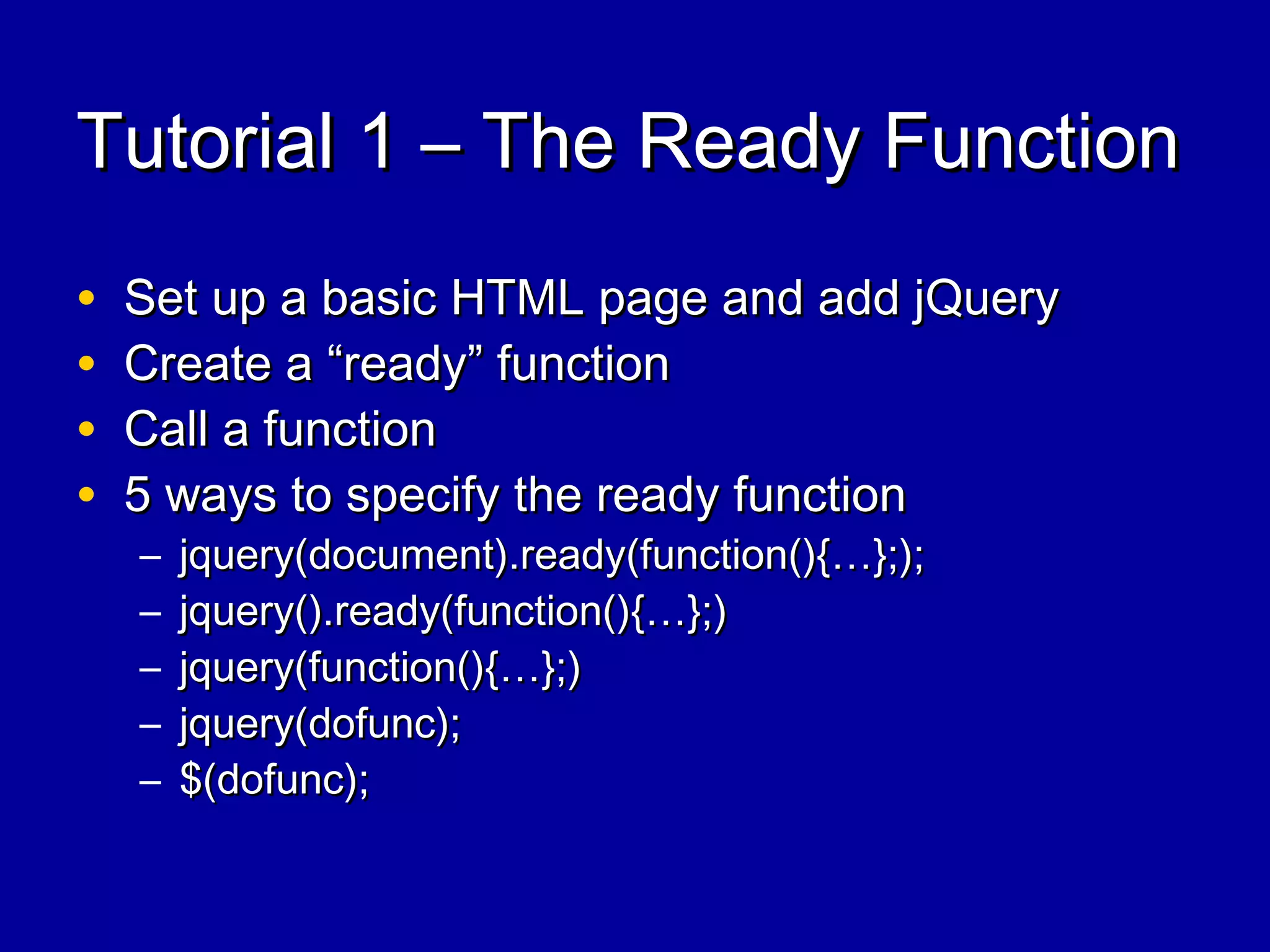 Tutorial 1 – The Ready FunctionTutorial 1 – The Ready Function
• Set up a basic HTML page and add jQuerySet up a basic HTML page and add jQuery
• Create a “ready” functionCreate a “ready” function
• Call a functionCall a function
• 5 ways to specify the ready function5 ways to specify the ready function
– jquery(document).ready(function(){…};);jquery(document).ready(function(){…};);
– jquery().ready(function(){…};)jquery().ready(function(){…};)
– jquery(function(){…};)jquery(function(){…};)
– jquery(dofunc);jquery(dofunc);
– $(dofunc);$(dofunc);
 
