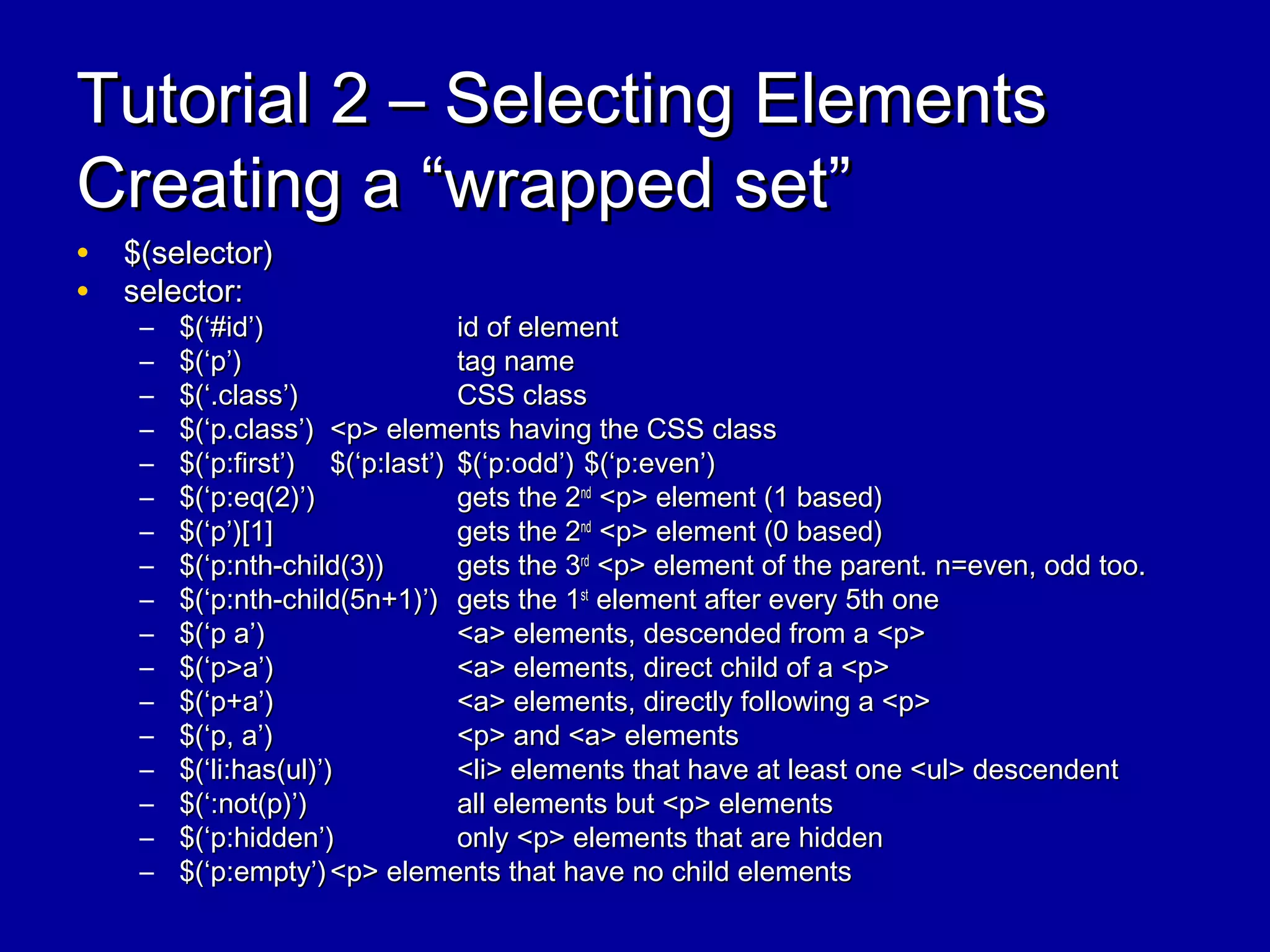 Tutorial 2 – Selecting ElementsTutorial 2 – Selecting Elements
Creating a “wrapped set”Creating a “wrapped set”
• $(selector)$(selector)
• selector:selector:
– $(‘#id’)$(‘#id’) id of elementid of element
– $(‘p’)$(‘p’) tag nametag name
– $(‘.class’)$(‘.class’) CSS classCSS class
– $(‘p.class’)$(‘p.class’) <p> elements having the CSS class<p> elements having the CSS class
– $(‘p:first’)$(‘p:first’) $(‘p:last’)$(‘p:last’) $(‘p:odd’)$(‘p:odd’) $(‘p:even’)$(‘p:even’)
– $(‘p:eq(2)’)$(‘p:eq(2)’) gets the 2gets the 2ndnd
<p> element (1 based)<p> element (1 based)
– $(‘p’)[1]$(‘p’)[1] gets the 2gets the 2ndnd
<p> element (0 based)<p> element (0 based)
– $(‘p:nth-child(3))$(‘p:nth-child(3)) gets the 3gets the 3rdrd
<p> element of the parent. n=even, odd too.<p> element of the parent. n=even, odd too.
– $(‘p:nth-child(5n+1)’)$(‘p:nth-child(5n+1)’) gets the 1gets the 1stst
element after every 5th oneelement after every 5th one
– $(‘p a’)$(‘p a’) <a> elements, descended from a <p><a> elements, descended from a <p>
– $(‘p>a’)$(‘p>a’) <a> elements, direct child of a <p><a> elements, direct child of a <p>
– $(‘p+a’)$(‘p+a’) <a> elements, directly following a <p><a> elements, directly following a <p>
– $(‘p, a’)$(‘p, a’) <p> and <a> elements<p> and <a> elements
– $(‘li:has(ul)’)$(‘li:has(ul)’) <li> elements that have at least one <ul> descendent<li> elements that have at least one <ul> descendent
– $(‘:not(p)’)$(‘:not(p)’) all elements but <p> elementsall elements but <p> elements
– $(‘p:hidden’)$(‘p:hidden’) only <p> elements that are hiddenonly <p> elements that are hidden
– $(‘p:empty’)$(‘p:empty’) <p> elements that have no child elements<p> elements that have no child elements
 
