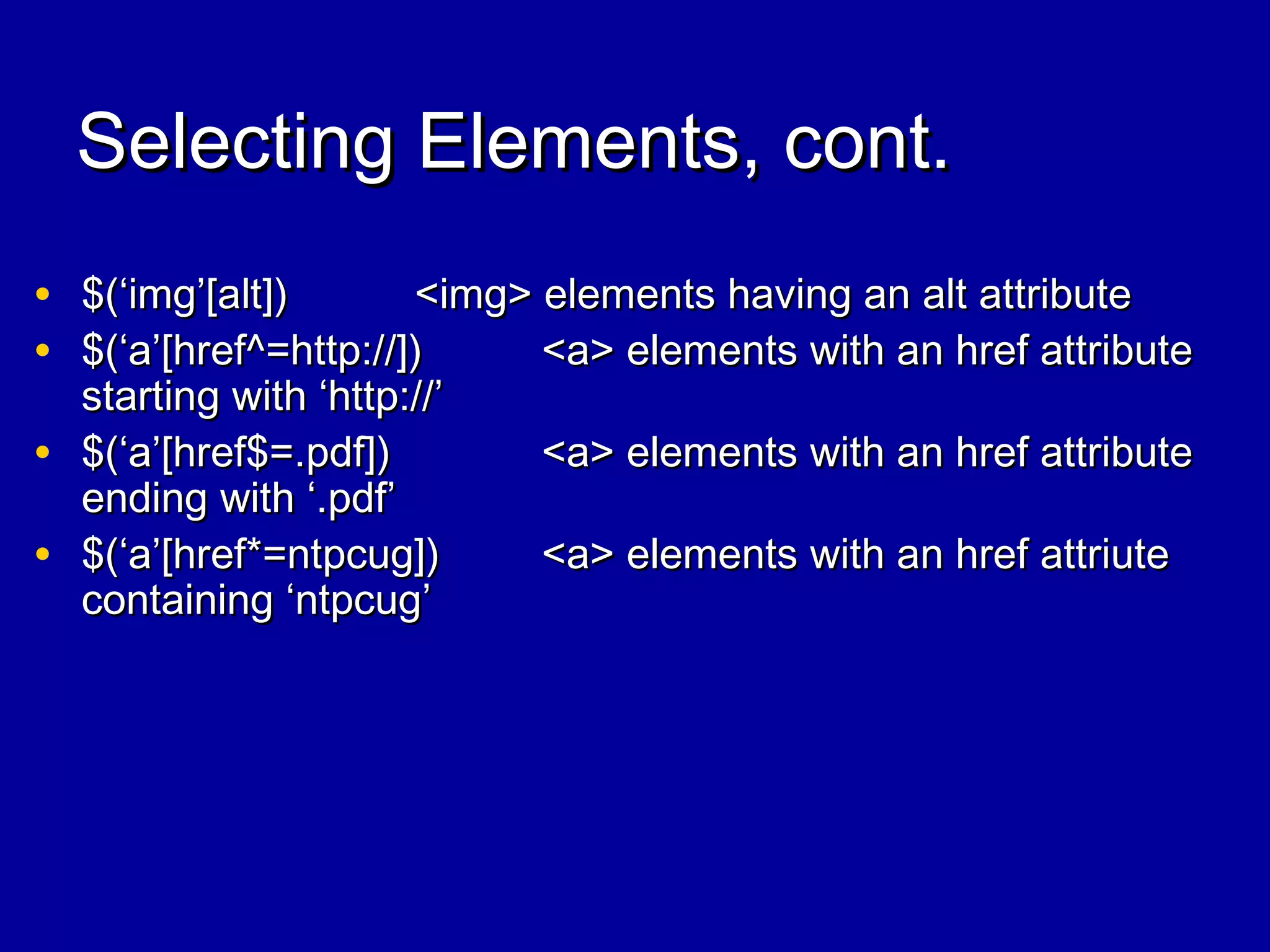 Selecting Elements, cont.Selecting Elements, cont.
• $(‘img’[alt])$(‘img’[alt]) <img> elements having an alt attribute<img> elements having an alt attribute
• $(‘a’[href^=http://])$(‘a’[href^=http://]) <a> elements with an href attribute<a> elements with an href attribute
starting with ‘http://’starting with ‘http://’
• $(‘a’[href$=.pdf])$(‘a’[href$=.pdf]) <a> elements with an href attribute<a> elements with an href attribute
ending with ‘.pdf’ending with ‘.pdf’
• $(‘a’[href*=ntpcug])$(‘a’[href*=ntpcug]) <a> elements with an href attriute<a> elements with an href attriute
containing ‘ntpcug’containing ‘ntpcug’
 