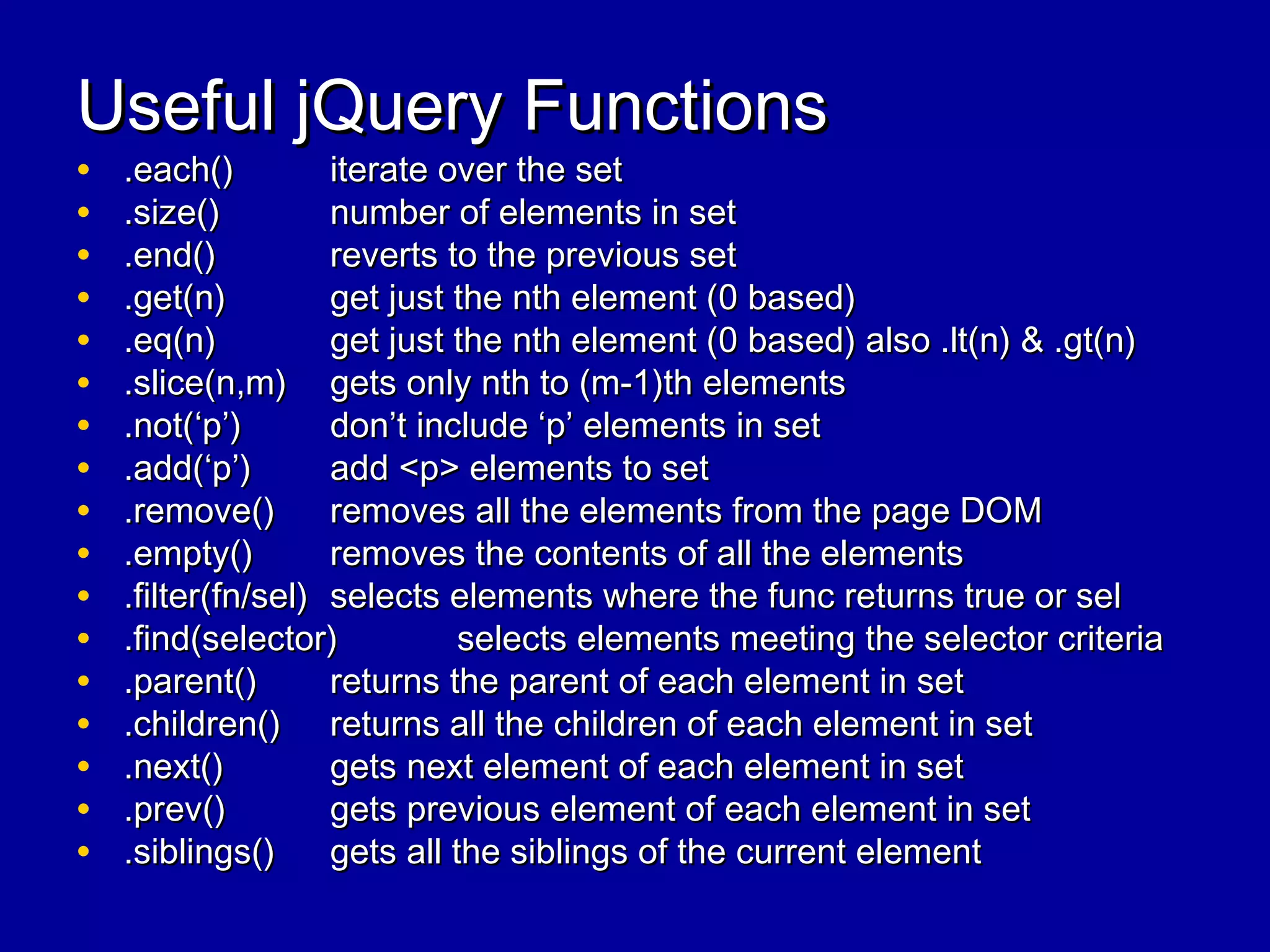Useful jQuery FunctionsUseful jQuery Functions
• .each().each() iterate over the setiterate over the set
• .size().size() number of elements in setnumber of elements in set
• .end().end() reverts to the previous setreverts to the previous set
• .get(n).get(n) get just the nth element (0 based)get just the nth element (0 based)
• .eq(n).eq(n) get just the nth element (0 based) also .lt(n) & .gt(n)get just the nth element (0 based) also .lt(n) & .gt(n)
• .slice(n,m).slice(n,m) gets only nth to (m-1)th elementsgets only nth to (m-1)th elements
• .not(‘p’).not(‘p’) don’t include ‘p’ elements in setdon’t include ‘p’ elements in set
• .add(‘p’).add(‘p’) add <p> elements to setadd <p> elements to set
• .remove().remove() removes all the elements from the page DOMremoves all the elements from the page DOM
• .empty().empty() removes the contents of all the elementsremoves the contents of all the elements
• .filter(fn/sel).filter(fn/sel) selects elements where the func returns true or selselects elements where the func returns true or sel
• .find(selector).find(selector) selects elements meeting the selector criteriaselects elements meeting the selector criteria
• .parent().parent() returns the parent of each element in setreturns the parent of each element in set
• .children().children() returns all the children of each element in setreturns all the children of each element in set
• .next().next() gets next element of each element in setgets next element of each element in set
• .prev().prev() gets previous element of each element in setgets previous element of each element in set
• .siblings().siblings() gets all the siblings of the current elementgets all the siblings of the current element
 