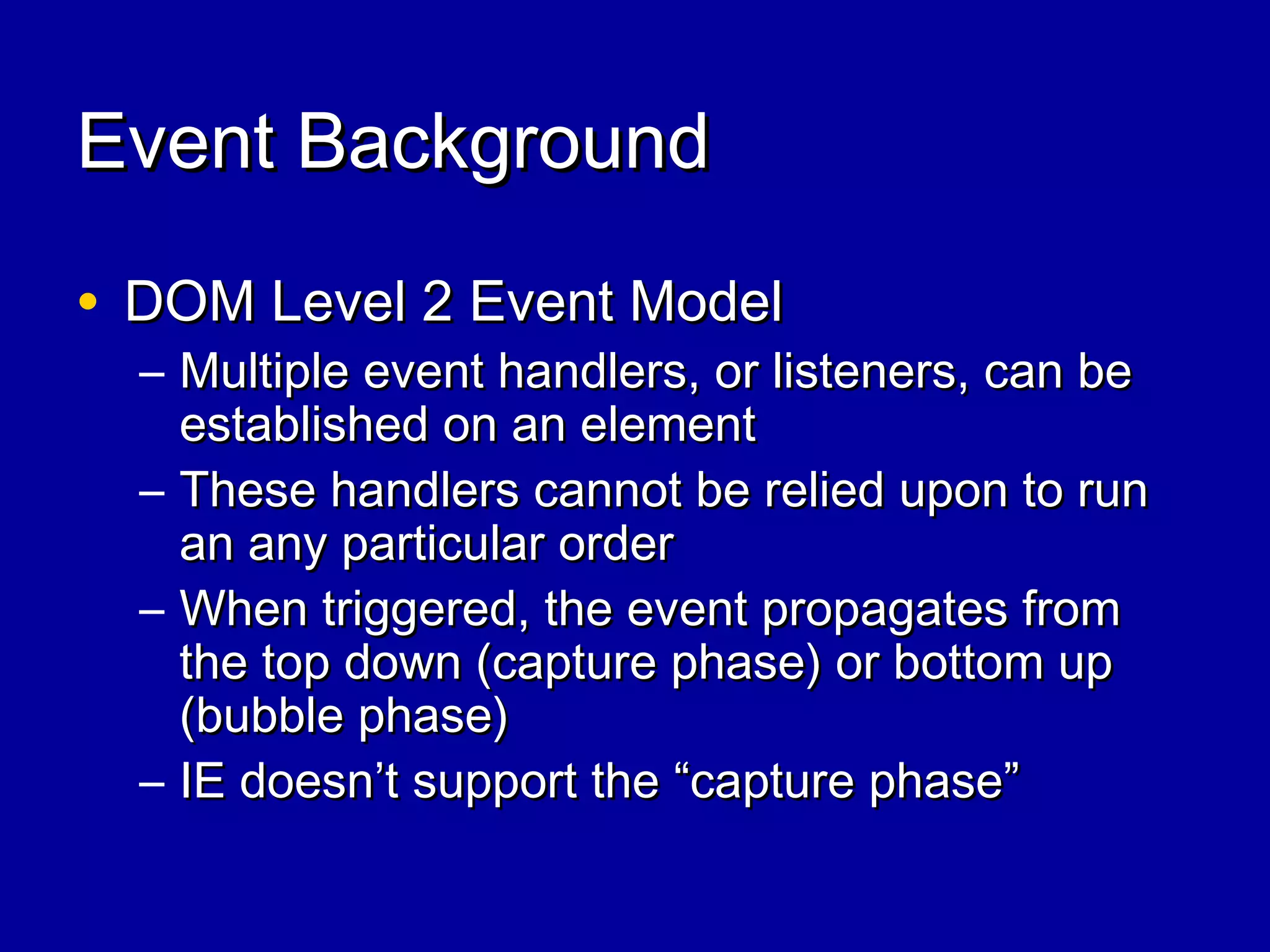 Event BackgroundEvent Background
• DOM Level 2 Event ModelDOM Level 2 Event Model
– Multiple event handlers, or listeners, can beMultiple event handlers, or listeners, can be
established on an elementestablished on an element
– These handlers cannot be relied upon to runThese handlers cannot be relied upon to run
an any particular orderan any particular order
– When triggered, the event propagates fromWhen triggered, the event propagates from
the top down (capture phase) or bottom upthe top down (capture phase) or bottom up
(bubble phase)(bubble phase)
– IE doesn’t support the “capture phase”IE doesn’t support the “capture phase”
 