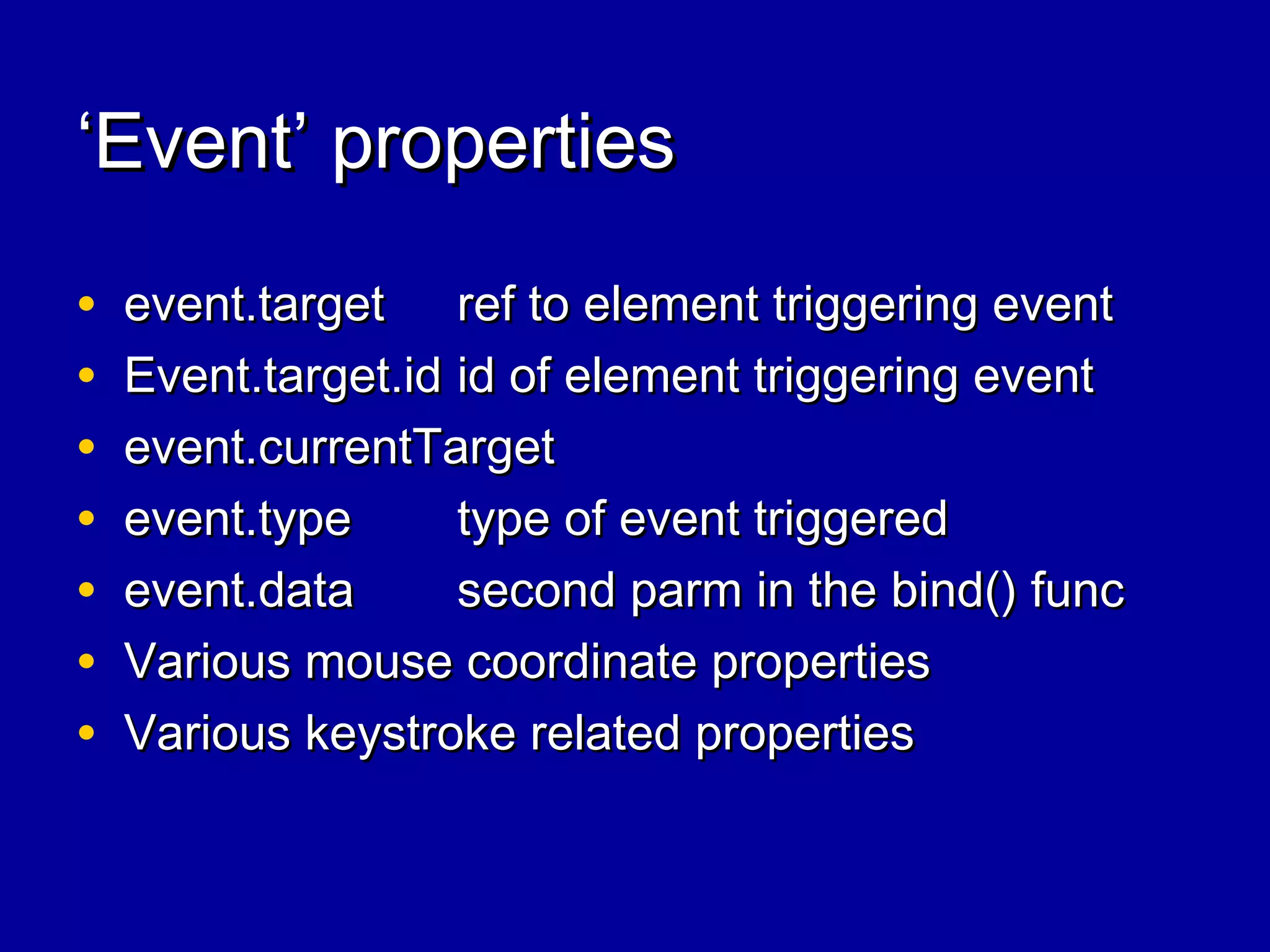 ‘‘Event’ propertiesEvent’ properties
• event.targetevent.target ref to element triggering eventref to element triggering event
• Event.target.idEvent.target.id id of element triggering eventid of element triggering event
• event.currentTargetevent.currentTarget
• event.typeevent.type type of event triggeredtype of event triggered
• event.dataevent.data second parm in the bind() funcsecond parm in the bind() func
• Various mouse coordinate propertiesVarious mouse coordinate properties
• Various keystroke related propertiesVarious keystroke related properties
 