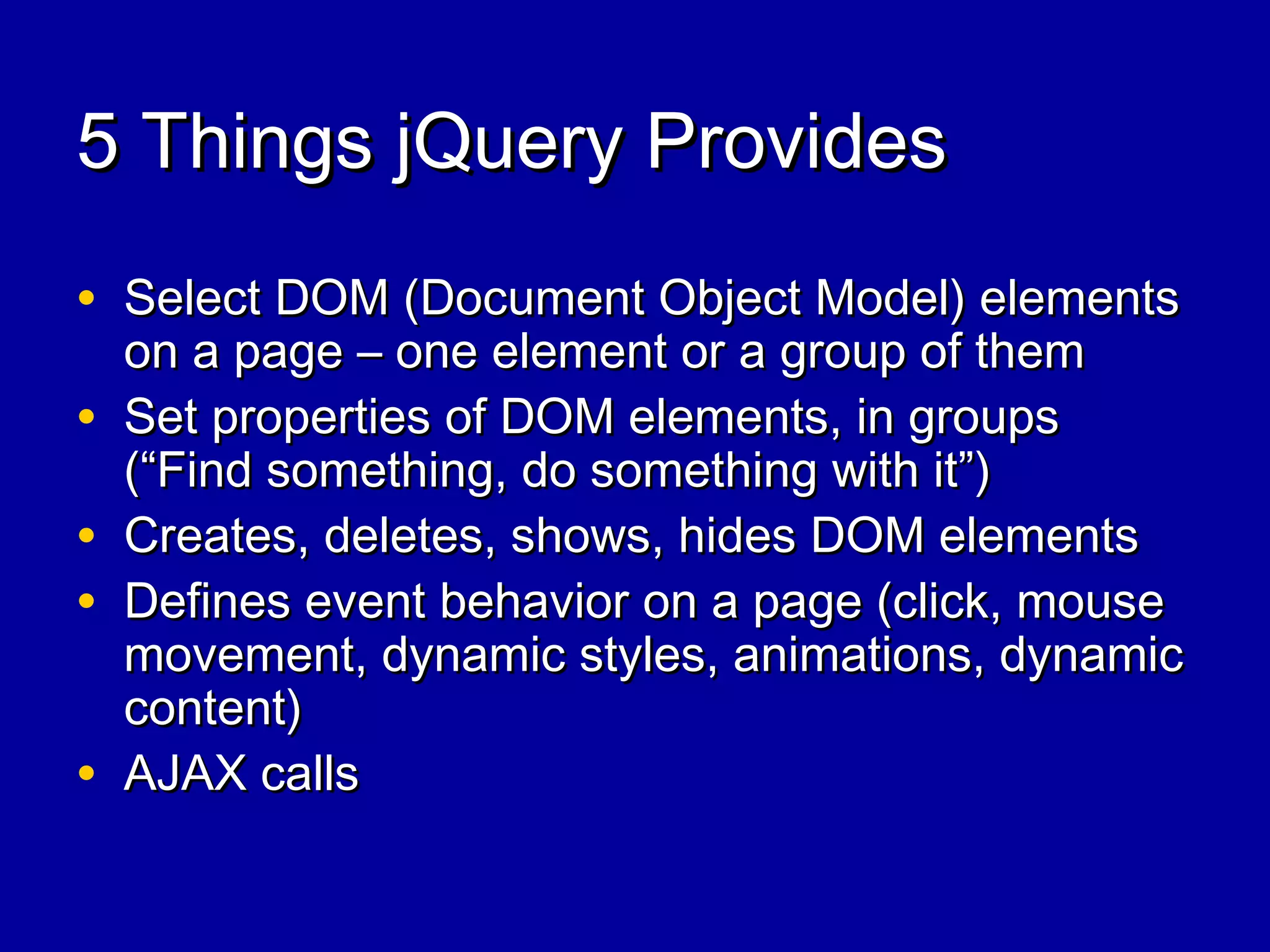 5 Things jQuery Provides5 Things jQuery Provides
• Select DOM (Document Object Model) elementsSelect DOM (Document Object Model) elements
on a page – one element or a group of themon a page – one element or a group of them
• Set properties of DOM elements, in groupsSet properties of DOM elements, in groups
(“Find something, do something with it”)(“Find something, do something with it”)
• Creates, deletes, shows, hides DOM elementsCreates, deletes, shows, hides DOM elements
• Defines event behavior on a page (click, mouseDefines event behavior on a page (click, mouse
movement, dynamic styles, animations, dynamicmovement, dynamic styles, animations, dynamic
content)content)
• AJAX callsAJAX calls
 
