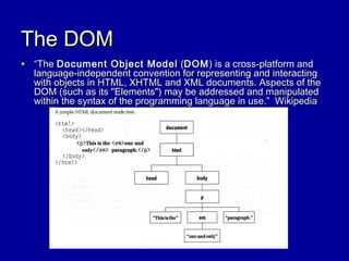 The DOMThe DOM
• ““TheThe Document Object ModelDocument Object Model ((DOMDOM) is a cross-platform and) is a cross-platform and
language-independent convention for representing and interactinglanguage-independent convention for representing and interacting
with objects in HTML, XHTML and XML documents. Aspects of thewith objects in HTML, XHTML and XML documents. Aspects of the
DOM (such as its "Elements") may be addressed and manipulatedDOM (such as its "Elements") may be addressed and manipulated
within the syntax of the programming language in use.” Wikipediawithin the syntax of the programming language in use.” Wikipedia
 