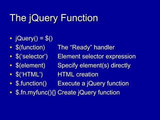 The jQuery FunctionThe jQuery Function
• jQuery() = $()jQuery() = $()
• $(function)$(function) The “Ready” handlerThe “Ready” handler
• $(‘selector’)$(‘selector’) Element selector expressionElement selector expression
• $(element)$(element) Specify element(s) directlySpecify element(s) directly
• $(‘HTML’)$(‘HTML’) HTML creationHTML creation
• $.function()$.function() Execute a jQuery functionExecute a jQuery function
• $.fn.myfunc(){}$.fn.myfunc(){} Create jQuery functionCreate jQuery function
 