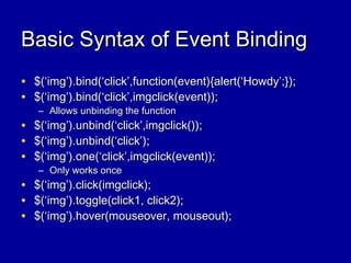 Basic Syntax of Event BindingBasic Syntax of Event Binding
• $(‘img’).bind(‘click’,function(event){alert(‘Howdy’;});$(‘img’).bind(‘click’,function(event){alert(‘Howdy’;});
• $(‘img’).bind(‘click’,imgclick(event));$(‘img’).bind(‘click’,imgclick(event));
– Allows unbinding the functionAllows unbinding the function
• $(‘img’).unbind(‘click’,imgclick());$(‘img’).unbind(‘click’,imgclick());
• $(‘img’).unbind(‘click’);$(‘img’).unbind(‘click’);
• $(‘img’).one(‘click’,imgclick(event));$(‘img’).one(‘click’,imgclick(event));
– Only works onceOnly works once
• $(‘img’).click(imgclick);$(‘img’).click(imgclick);
• $(‘img’).toggle(click1, click2);$(‘img’).toggle(click1, click2);
• $(‘img’).hover(mouseover, mouseout);$(‘img’).hover(mouseover, mouseout);
 