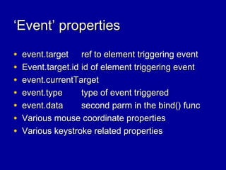 ‘‘Event’ propertiesEvent’ properties
• event.targetevent.target ref to element triggering eventref to element triggering event
• Event.target.idEvent.target.id id of element triggering eventid of element triggering event
• event.currentTargetevent.currentTarget
• event.typeevent.type type of event triggeredtype of event triggered
• event.dataevent.data second parm in the bind() funcsecond parm in the bind() func
• Various mouse coordinate propertiesVarious mouse coordinate properties
• Various keystroke related propertiesVarious keystroke related properties
 
