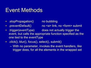 Event MethodsEvent Methods
• .stopPropagation().stopPropagation() no bubblingno bubbling
• .preventDefault().preventDefault() no <a> link, no <form> submitno <a> link, no <form> submit
• .trigger(eventType).trigger(eventType) does not actually trigger thedoes not actually trigger the
event, but calls the appropriate function specified as theevent, but calls the appropriate function specified as the
one tied to the eventTypeone tied to the eventType
• .click(), blur(), focus(), select(), submit().click(), blur(), focus(), select(), submit()
– With no parameter, invokes the event handlers, likeWith no parameter, invokes the event handlers, like
trigger does, for all the elements in the wrapped settrigger does, for all the elements in the wrapped set
 