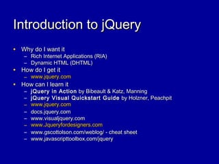 Introduction to jQueryIntroduction to jQuery
• Why do I want itWhy do I want it
– Rich Internet Applications (RIA)Rich Internet Applications (RIA)
– Dynamic HTML (DHTML)Dynamic HTML (DHTML)
• How do I get itHow do I get it
– www.jquery.comwww.jquery.com
• How can I learn itHow can I learn it
– jQuery in ActionjQuery in Action by Bibeault & Katz, Manningby Bibeault & Katz, Manning
– jQuery Visual Quickstart GuidejQuery Visual Quickstart Guide by Holzner, Peachpitby Holzner, Peachpit
– www.jquery.comwww.jquery.com
– docs.jquery.comdocs.jquery.com
– www.visualjquery.comwww.visualjquery.com
– www.Jqueryfordesigners.comwww.Jqueryfordesigners.com
– www.gscottolson.com/weblog/ - cheat sheetwww.gscottolson.com/weblog/ - cheat sheet
– www.javascripttoolbox.com/jquerywww.javascripttoolbox.com/jquery
 