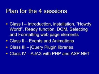 Plan for the 4 sessionsPlan for the 4 sessions
• Class I – Introduction, installation, “HowdyClass I – Introduction, installation, “Howdy
World”, Ready function, DOM, SelectingWorld”, Ready function, DOM, Selecting
and Formatting web page elementsand Formatting web page elements
• Class II – Events and AnimationsClass II – Events and Animations
• Class III – jQuery Plugin librariesClass III – jQuery Plugin libraries
• Class IV – AJAX with PHP and ASP.NETClass IV – AJAX with PHP and ASP.NET
 