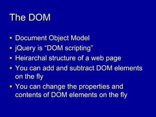 The DOMThe DOM
• Document Object ModelDocument Object Model
• jQuery is “DOM scripting”jQuery is “DOM scripting”
• Heirarchal structure of a web pageHeirarchal structure of a web page
• You can add and subtract DOM elementsYou can add and subtract DOM elements
on the flyon the fly
• You can change the properties andYou can change the properties and
contents of DOM elements on the flycontents of DOM elements on the fly
 