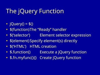 The jQuery Function
The jQuery Function
• jQuery() = $()
jQuery() = $()
• $(function)
$(function)The “Ready” handler
The “Ready” handler
• $(‘selector’)
$(‘selector’) Element selector expression
Element selector expression
• $(element)
$(element) Specify element(s) directly
Specify element(s) directly
• $(‘HTML’)
$(‘HTML’) HTML creation
HTML creation
• $.function()
$.function() Execute a jQuery function
Execute a jQuery function
• $.fn.myfunc(){}
$.fn.myfunc(){} Create jQuery function
Create jQuery function
 