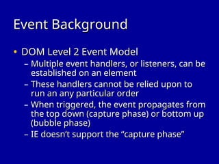 Event Background
Event Background
• DOM Level 2 Event Model
DOM Level 2 Event Model
– Multiple event handlers, or listeners, can be
Multiple event handlers, or listeners, can be
established on an element
established on an element
– These handlers cannot be relied upon to
These handlers cannot be relied upon to
run an any particular order
run an any particular order
– When triggered, the event propagates from
When triggered, the event propagates from
the top down (capture phase) or bottom up
the top down (capture phase) or bottom up
(bubble phase)
(bubble phase)
– IE doesn’t support the “capture phase”
IE doesn’t support the “capture phase”
 