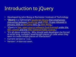 Introduction to jQuery
Introduction to jQuery
• Developed by John Resig at Rochester Institute of Technology
Developed by John Resig at Rochester Institute of Technology
• “
“jQuery
jQuery is a lightweight
is a lightweight JavaScript library
JavaScript library that emphasizes
that emphasizes
interaction between
interaction between JavaScript
JavaScript and
and HTML
HTML. It was released in
. It was released in
January 2006 at
January 2006 at BarCamp
BarCamp NYC by
NYC by John Resig
John Resig.”
.”
• “
“jQuery is
jQuery is free, open source software
free, open source software Dual-licensed
Dual-licensed under the
under the
MIT License
MIT License and the
and the GNU General Public License
GNU General Public License.”
.”
• “
“It’s all about simplicity. Why should web developers be forced
It’s all about simplicity. Why should web developers be forced
to write long, complex, book-length pieces of code when they
to write long, complex, book-length pieces of code when they
want to create simple pieces of interaction?”
want to create simple pieces of interaction?”
• Current version is 1.3.2.
Current version is 1.3.2.
• Version 1.4 due out soon.
Version 1.4 due out soon.
 