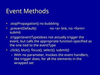 Event Methods
Event Methods
• .stopPropagation()
.stopPropagation() no bubbling
no bubbling
• .preventDefault()
.preventDefault() no <a> link, no <form>
no <a> link, no <form>
submit
submit
• .trigger(eventType)
.trigger(eventType)does not actually trigger the
does not actually trigger the
event, but calls the appropriate function specified as
event, but calls the appropriate function specified as
the one tied to the eventType
the one tied to the eventType
• .click(), blur(), focus(), select(), submit()
.click(), blur(), focus(), select(), submit()
– With no parameter, invokes the event handlers,
With no parameter, invokes the event handlers,
like trigger does, for all the elements in the
like trigger does, for all the elements in the
wrapped set
wrapped set
 