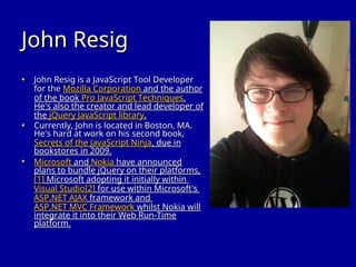 John Resig
John Resig
• John Resig is a JavaScript Tool Developer
John Resig is a JavaScript Tool Developer
for the
for the Mozilla Corporation
Mozilla Corporation and the author
and the author
of the book
of the book Pro JavaScript Techniques
Pro JavaScript Techniques.
.
He's also the creator and lead developer of
He's also the creator and lead developer of
the
the jQuery JavaScript library
jQuery JavaScript library.
.
• Currently, John is located in Boston, MA.
Currently, John is located in Boston, MA.
He's hard at work on his second book,
He's hard at work on his second book,
Secrets of the JavaScript Ninja
Secrets of the JavaScript Ninja, due in
, due in
bookstores in 2009.
bookstores in 2009.
• Microsoft
Microsoft and
and Nokia
Nokia have announced
have announced
plans to bundle jQuery on their platforms,
plans to bundle jQuery on their platforms,
[1]
[1] Microsoft adopting it initially within
Microsoft adopting it initially within
Visual Studio
Visual Studio[2]
[2] for use within Microsoft's
for use within Microsoft's
ASP.NET AJAX
ASP.NET AJAX framework and
framework and
ASP.NET MVC Framework
ASP.NET MVC Framework whilst Nokia will
whilst Nokia will
integrate it into their Web Run-Time
integrate it into their Web Run-Time
platform.
platform.
 