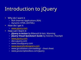 Introduction to jQuery
Introduction to jQuery
• Why do I want it
Why do I want it
– Rich Internet Applications (RIA)
Rich Internet Applications (RIA)
– Dynamic HTML (DHTML)
Dynamic HTML (DHTML)
• How do I get it
How do I get it
– www.jquery.com
www.jquery.com
• How can I learn it
How can I learn it
– jQuery in Action
jQuery in Action by Bibeault & Katz, Manning
by Bibeault & Katz, Manning
– jQuery Visual Quickstart Guide
jQuery Visual Quickstart Guide by Holzner, Peachpit
by Holzner, Peachpit
– www.jquery.com
www.jquery.com
– docs.jquery.com
docs.jquery.com
– www.visualjquery.com
www.visualjquery.com
– www.Jqueryfordesigners.com
www.Jqueryfordesigners.com
– www.gscottolson.com/weblog/ - cheat sheet
www.gscottolson.com/weblog/ - cheat sheet
– www.javascripttoolbox.com/jquery
www.javascripttoolbox.com/jquery
 
