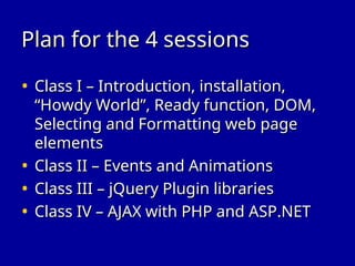 Plan for the 4 sessions
Plan for the 4 sessions
• Class I – Introduction, installation,
Class I – Introduction, installation,
“Howdy World”, Ready function, DOM,
“Howdy World”, Ready function, DOM,
Selecting and Formatting web page
Selecting and Formatting web page
elements
elements
• Class II – Events and Animations
Class II – Events and Animations
• Class III – jQuery Plugin libraries
Class III – jQuery Plugin libraries
• Class IV – AJAX with PHP and ASP.NET
Class IV – AJAX with PHP and ASP.NET
 