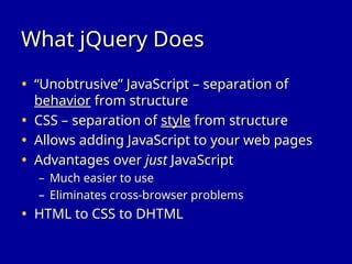 What jQuery Does
What jQuery Does
• “
“Unobtrusive” JavaScript – separation of
Unobtrusive” JavaScript – separation of
behavior
behavior from structure
from structure
• CSS – separation of
CSS – separation of style
style from structure
from structure
• Allows adding JavaScript to your web pages
Allows adding JavaScript to your web pages
• Advantages over
Advantages over just
just JavaScript
JavaScript
– Much easier to use
Much easier to use
– Eliminates cross-browser problems
Eliminates cross-browser problems
• HTML to CSS to DHTML
HTML to CSS to DHTML
 