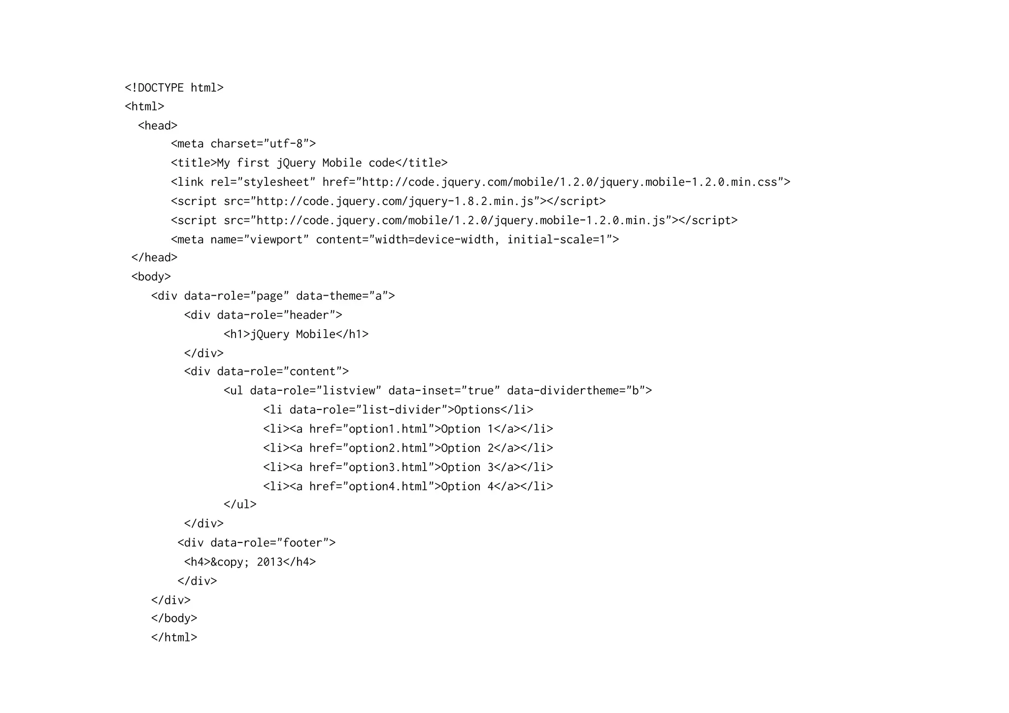 <!DOCTYPE html>
<html>
<head>
<meta charset="utf-8">
<title>My first jQuery Mobile code</title>
<link rel="stylesheet" href="http://code.jquery.com/mobile/1.2.0/jquery.mobile-1.2.0.min.css">
<script src="http://code.jquery.com/jquery-1.8.2.min.js"></script>
<script src="http://code.jquery.com/mobile/1.2.0/jquery.mobile-1.2.0.min.js"></script>
<meta name="viewport" content="width=device-width, initial-scale=1">
</head>
<body>
<div data-role="page" data-theme="a">
<div data-role="header">
<h1>jQuery Mobile</h1>
</div>
<div data-role="content">
<ul data-role="listview" data-inset="true" data-dividertheme="b">
<li data-role="list-divider">Options</li>
<li><a href="option1.html">Option 1</a></li>
<li><a href="option2.html">Option 2</a></li>
<li><a href="option3.html">Option 3</a></li>
<li><a href="option4.html">Option 4</a></li>
</ul>
</div>
<div data-role="footer">
<h4>&copy; 2013</h4>
</div>
</div>
</body>
</html>
 