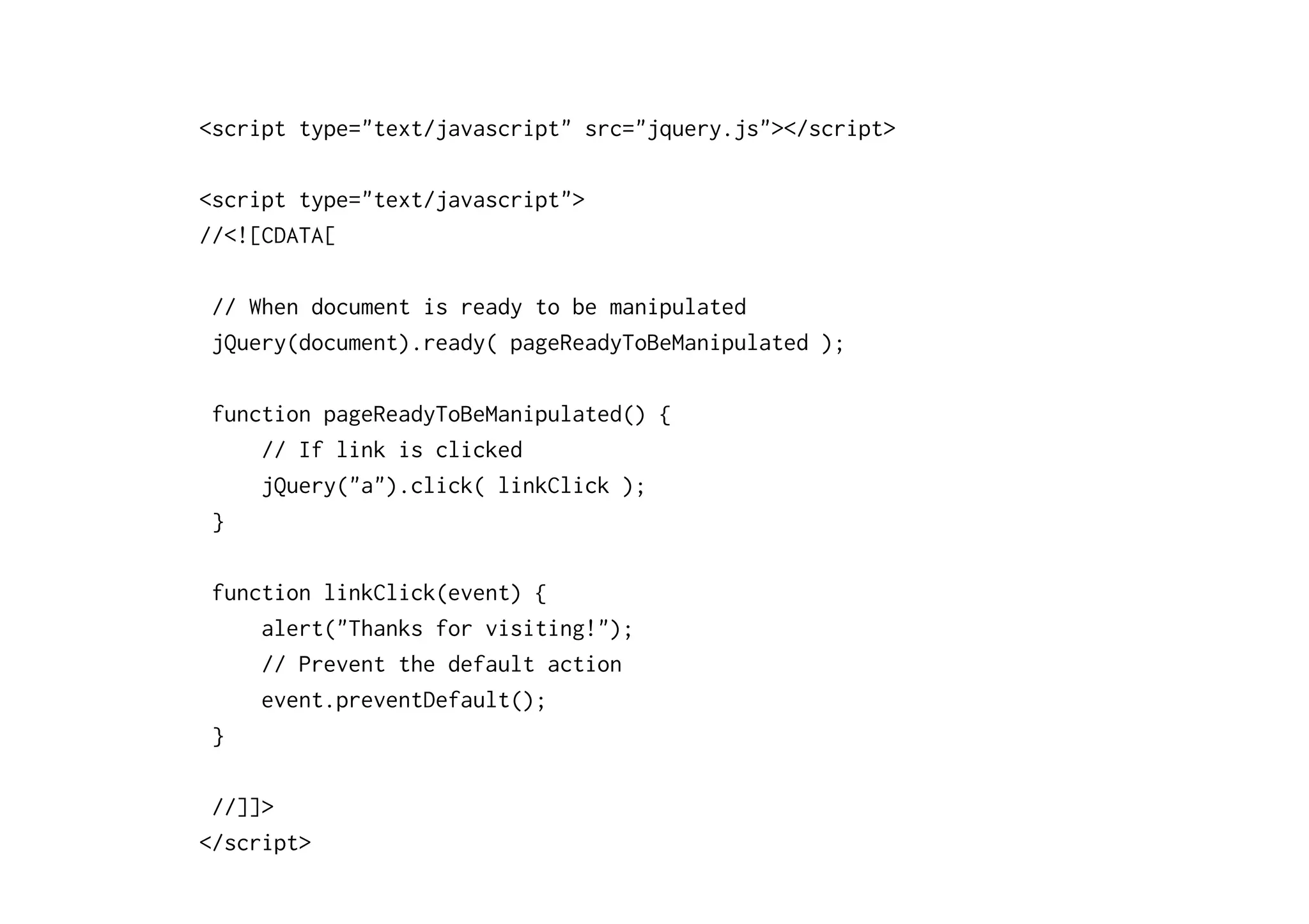 <script type="text/javascript" src="jquery.js"></script>
<script type="text/javascript">
//<![CDATA[
// When document is ready to be manipulated
jQuery(document).ready( pageReadyToBeManipulated );
function pageReadyToBeManipulated() {
// If link is clicked
jQuery("a").click( linkClick );
}
function linkClick(event) {
alert("Thanks for visiting!");
// Prevent the default action
event.preventDefault();
}
//]]>
</script>
 