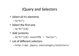 JQuery	
  and	
  Selectors	
  
•  Select	
  all	
  h1	
  elements	
  
– $(“h1”)
•  Select	
  the	
  ﬁrst	
  one	
  
– $(“h1”)[0]
•  Add	
  contents	
  
– $(“h1”)[0].innerHTML = “hello!”;
•  Lot	
  of	
  diﬀerent	
  selectors	
  
– http://api.jquery.com/category/selectors/
 