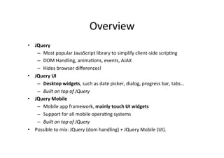Overview	
  
•  JQuery	
  
–  Most	
  popular	
  JavaScript	
  library	
  to	
  simplify	
  client-­‐side	
  scripBng	
  
–  DOM	
  Handling,	
  animaBons,	
  events,	
  AJAX	
  
–  Hides	
  browser	
  diﬀerences!	
  
•  JQuery	
  UI	
  
–  Desktop	
  widgets,	
  such	
  as	
  date	
  picker,	
  dialog,	
  progress	
  bar,	
  tabs…	
  
–  Built	
  on	
  top	
  of	
  JQuery	
  
•  JQuery	
  Mobile	
  
–  Mobile	
  app	
  framework,	
  mainly	
  touch	
  UI	
  widgets	
  
–  Support	
  for	
  all	
  mobile	
  operaBng	
  systems	
  
–  Built	
  on	
  top	
  of	
  JQuery	
  
•  Possible	
  to	
  mix:	
  JQuery	
  (dom	
  handling)	
  +	
  JQuery	
  Mobile	
  (UI).	
  
 