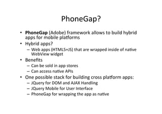 PhoneGap?	
  
•  PhoneGap	
  (Adobe)	
  framework	
  allows	
  to	
  build	
  hybrid	
  
apps	
  for	
  mobile	
  plaTorms	
  
•  Hybrid	
  apps?	
  
–  Web	
  apps	
  (HTML5+JS)	
  that	
  are	
  wrapped	
  inside	
  of	
  naBve	
  
WebView	
  widget	
  
•  Beneﬁts	
  
–  Can	
  be	
  sold	
  in	
  app	
  stores	
  
–  Can	
  access	
  naBve	
  APIs	
  
•  One	
  possible	
  stack	
  for	
  building	
  cross	
  plaTorm	
  apps:	
  
–  JQuery	
  for	
  DOM	
  and	
  AJAX	
  Handling	
  
–  JQuery	
  Mobile	
  for	
  User	
  Interface	
  
–  PhoneGap	
  for	
  wrapping	
  the	
  app	
  as	
  naBve	
  
 